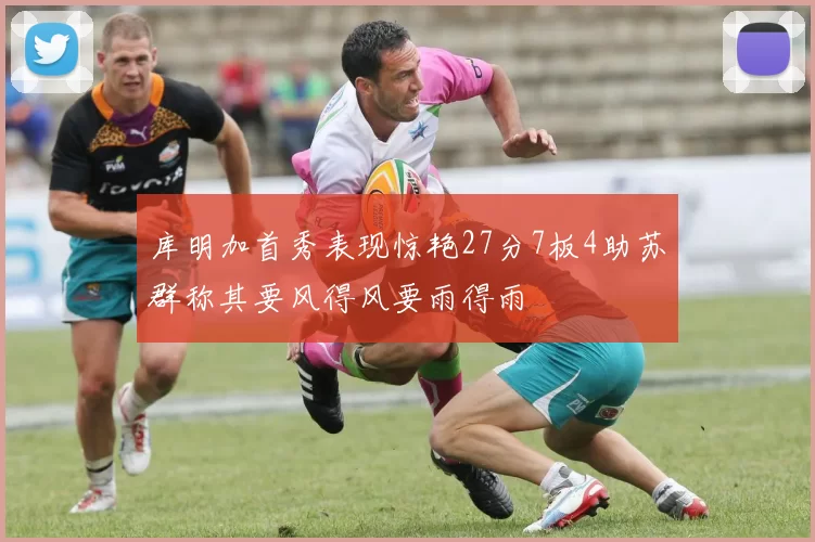 库明加首秀表现惊艳27分7板4助苏群称其要风得风要雨得雨