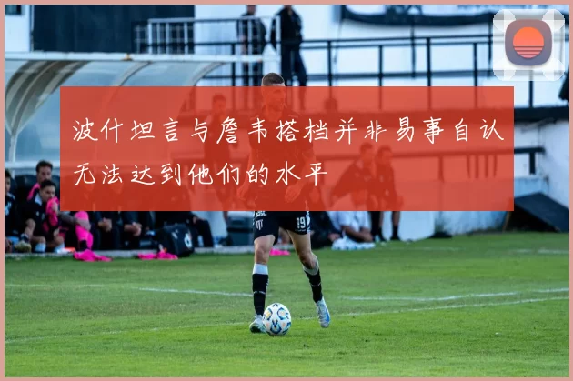 波什坦言与詹韦搭档并非易事自认无法达到他们的水平