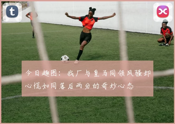 今日趣图：我厂与皇马同领风骚却心慌如同落后两分的奇妙心态