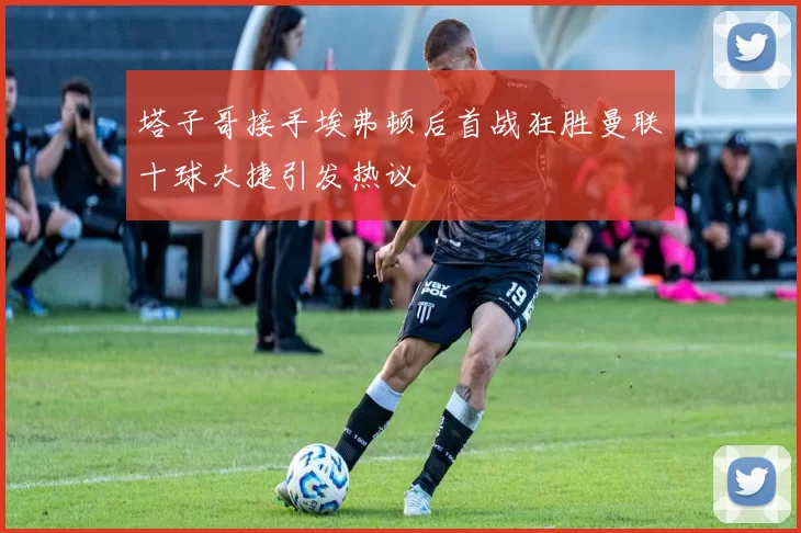 塔子哥接手埃弗顿后首战狂胜曼联十球大捷引发热议