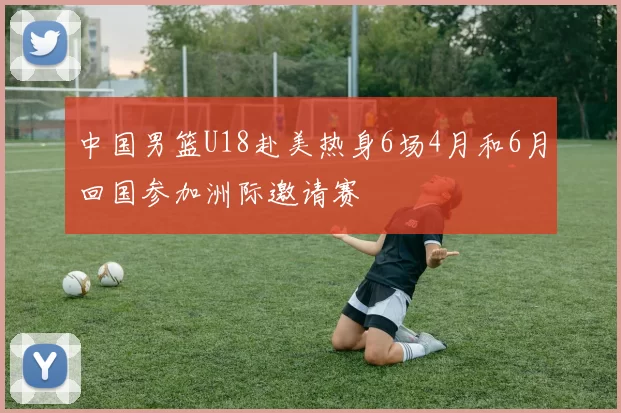 中国男篮U18赴美热身6场4月和6月回国参加洲际邀请赛
