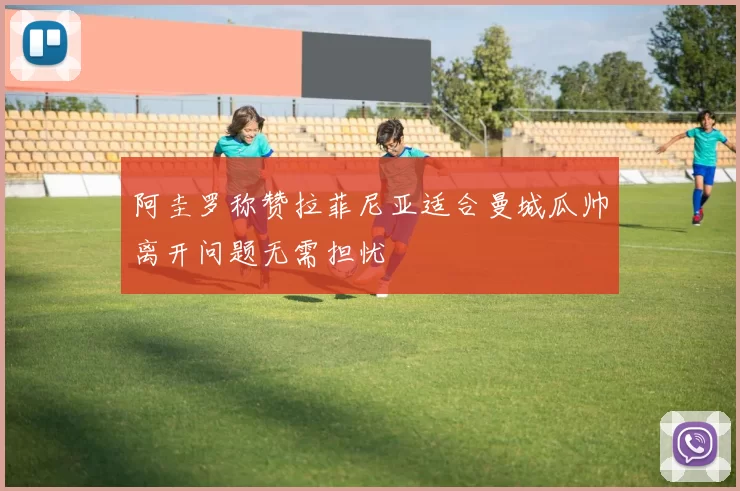 阿圭罗称赞拉菲尼亚适合曼城瓜帅离开问题无需担忧