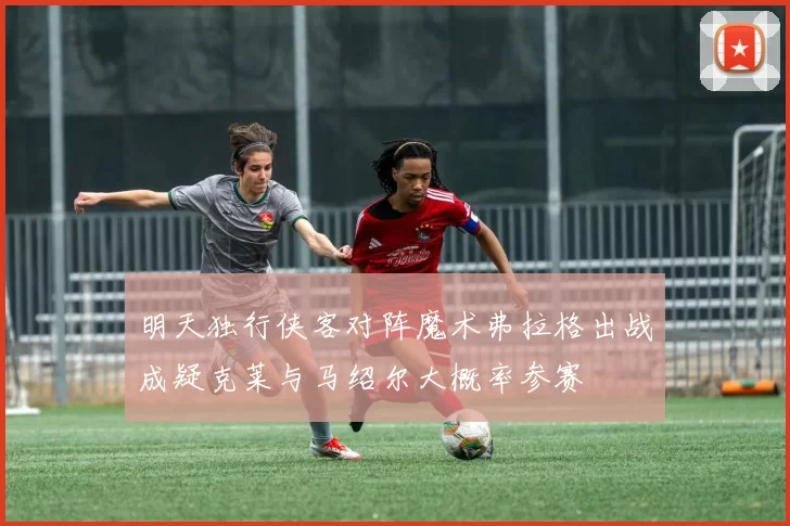 明天独行侠客对阵魔术弗拉格出战成疑克莱与马绍尔大概率参赛