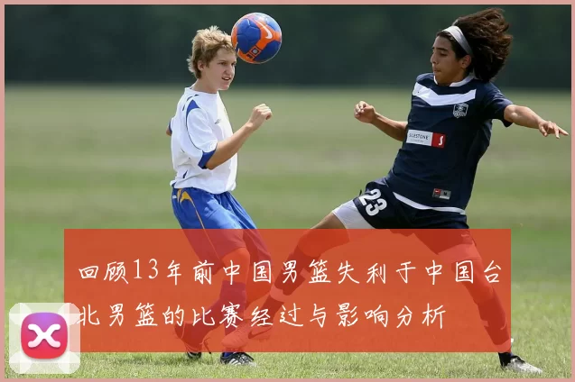 回顾13年前中国男篮失利于中国台北男篮的比赛经过与影响分析