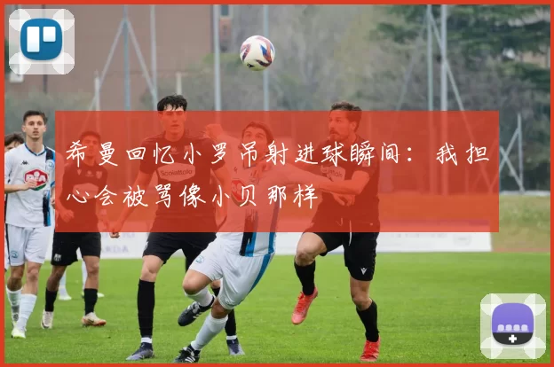 希曼回忆小罗吊射进球瞬间：我担心会被骂像小贝那样
