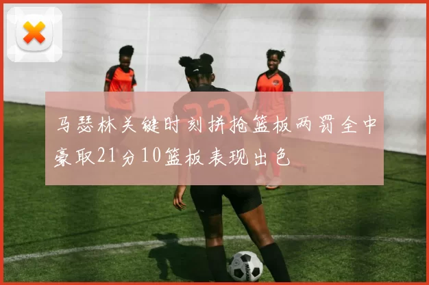 马瑟林关键时刻拼抢篮板两罚全中豪取21分10篮板表现出色