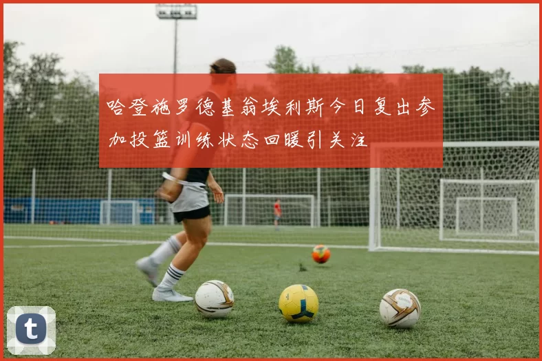 哈登施罗德基翁埃利斯今日复出参加投篮训练状态回暖引关注