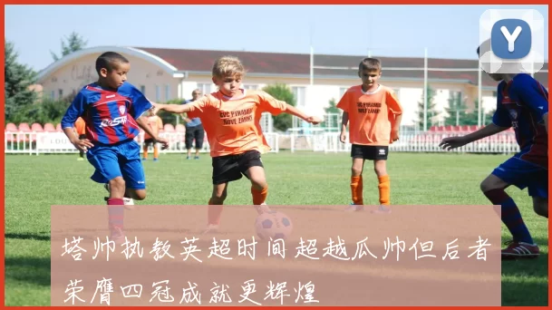 塔帅执教英超时间超越瓜帅但后者荣膺四冠成就更辉煌