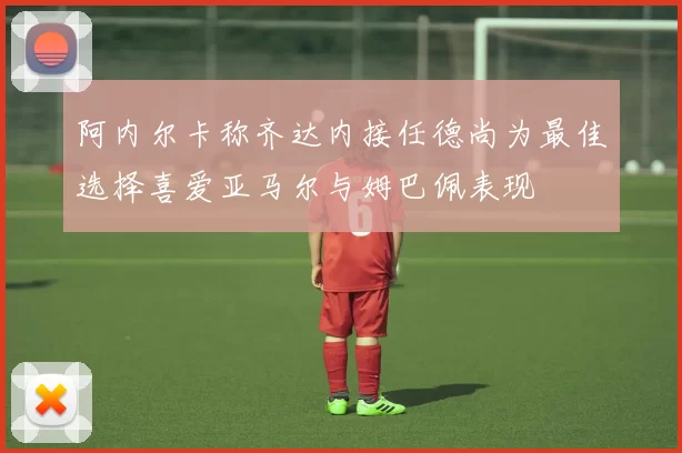 阿内尔卡称齐达内接任德尚为最佳选择喜爱亚马尔与姆巴佩表现
