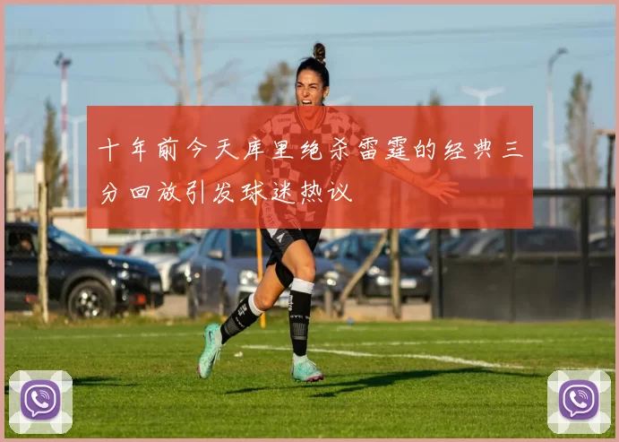 十年前今天库里绝杀雷霆的经典三分回放引发球迷热议