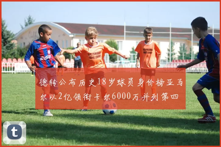 德转公布历史18岁球员身价榜亚马尔以2亿领衔卡尔6000万并列第四