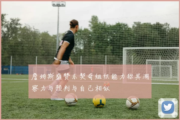 詹姆斯盛赞东契奇组织能力称其洞察力与预判与自己相似