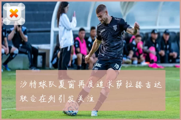 沙特球队夏窗再度追求萨拉赫吉达联合在列引发关注