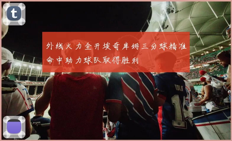 外线火力全开埃奇库姆三分球精准命中助力球队取得胜利