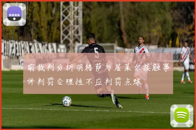 前裁判分析明格萨与居莱尔接触事件判罚合理性不应判罚点球