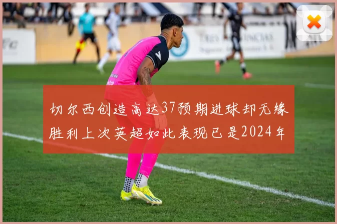 切尔西创造高达37预期进球却无缘胜利上次英超如此表现已是2024年3月