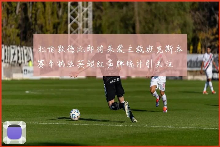 北伦敦德比即将来袭主裁班克斯本赛季执法英超红黄牌统计引关注