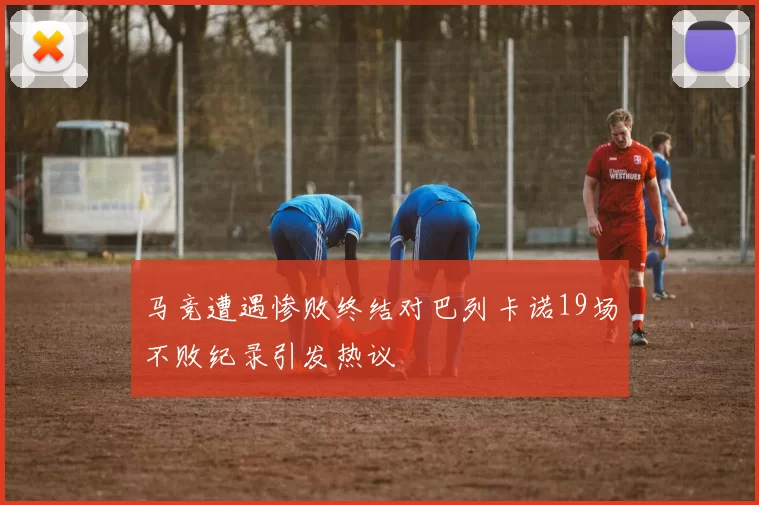 马竞遭遇惨败终结对巴列卡诺19场不败纪录引发热议