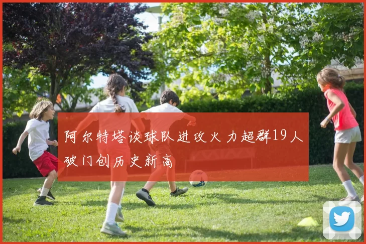 阿尔特塔谈球队进攻火力超群19人破门创历史新高
