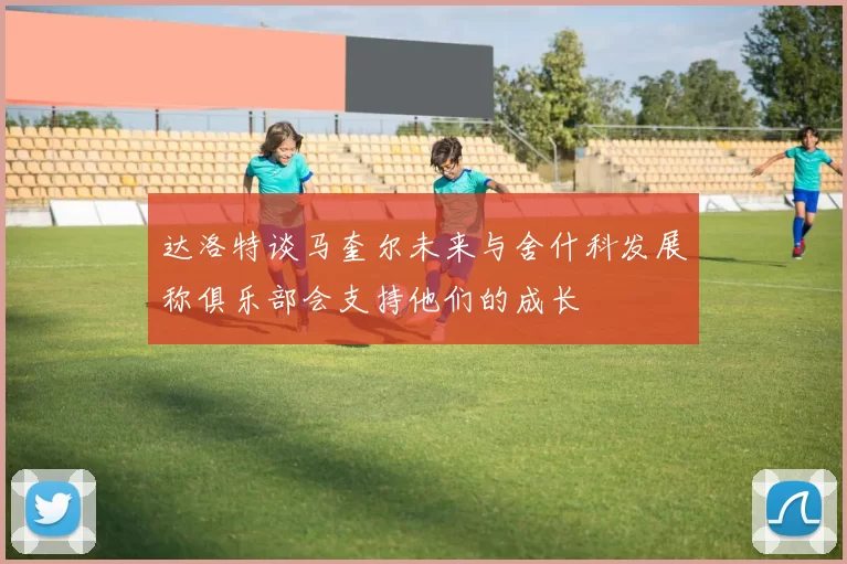 达洛特谈马奎尔未来与舍什科发展称俱乐部会支持他们的成长