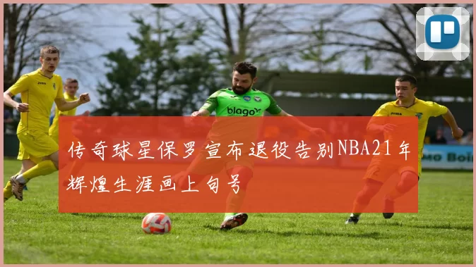 传奇球星保罗宣布退役告别NBA21年辉煌生涯画上句号