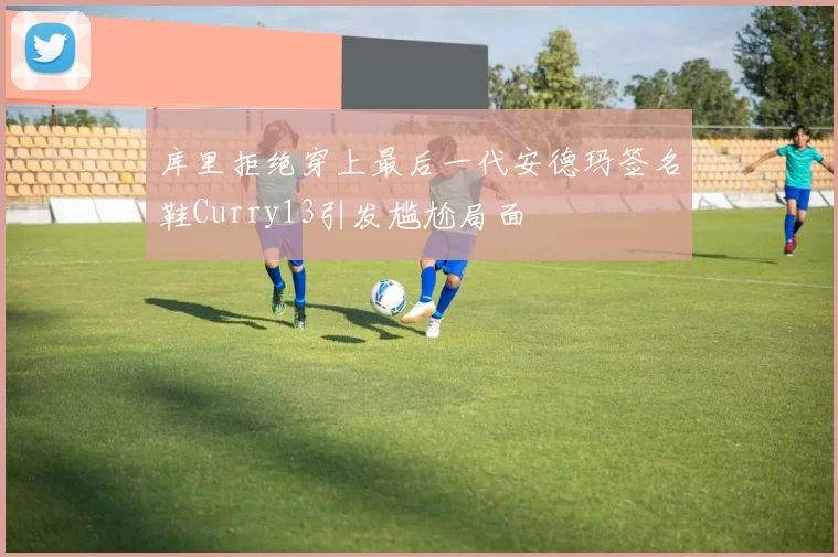 库里拒绝穿上最后一代安德玛签名鞋Curry13引发尴尬局面