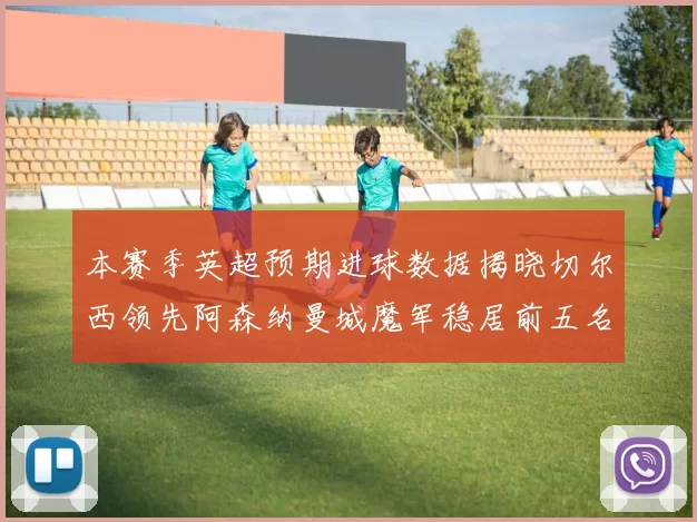 本赛季英超预期进球数据揭晓切尔西领先阿森纳曼城魔军稳居前五名
