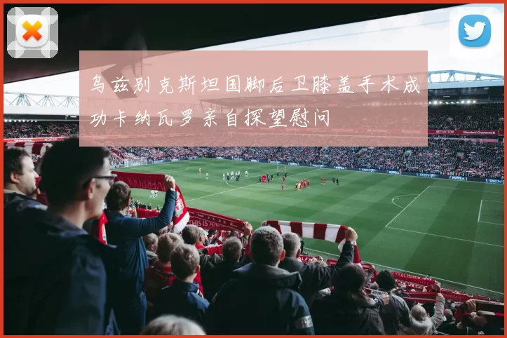 乌兹别克斯坦国脚后卫膝盖手术成功卡纳瓦罗亲自探望慰问