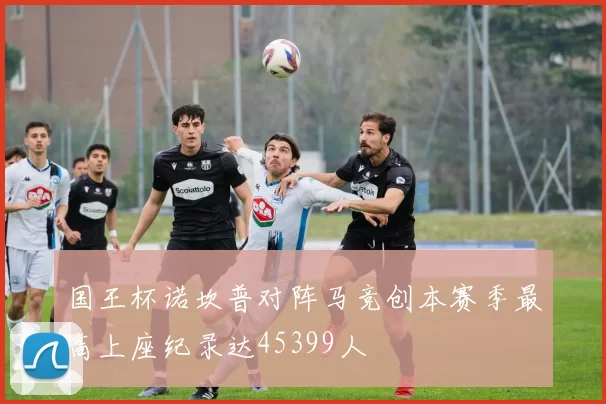 国王杯诺坎普对阵马竞创本赛季最高上座纪录达45399人